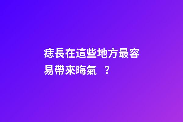 痣長在這些地方最容易帶來晦氣？